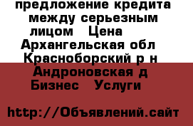 предложение кредита между серьезным лицом › Цена ­ 10 - Архангельская обл., Красноборский р-н, Андроновская д. Бизнес » Услуги   